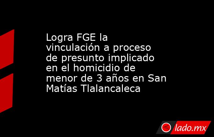 Logra FGE la vinculación a proceso de presunto implicado en el homicidio de menor de 3 años en San Matías Tlalancaleca. Noticias en tiempo real