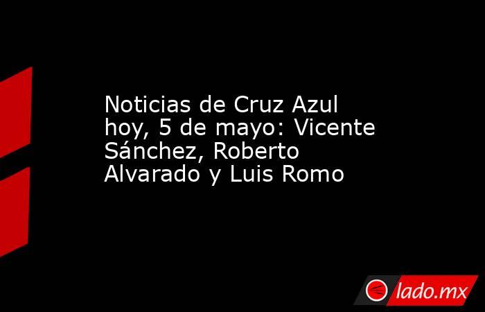 Noticias de Cruz Azul hoy, 5 de mayo: Vicente Sánchez, Roberto Alvarado y Luis Romo. Noticias en tiempo real
