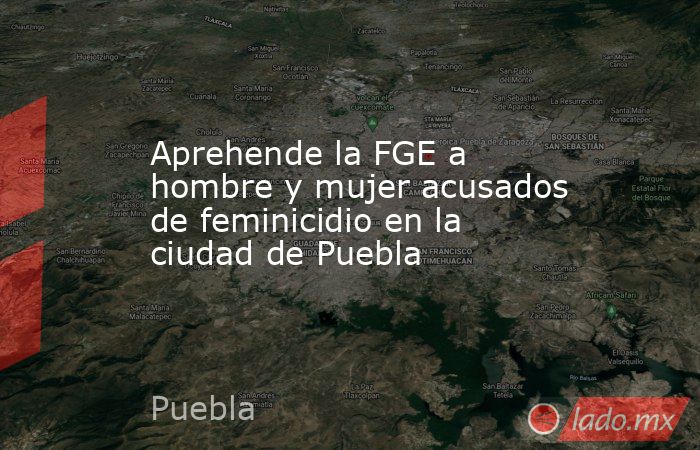 Aprehende la FGE a hombre y mujer acusados de feminicidio en la ciudad de Puebla. Noticias en tiempo real