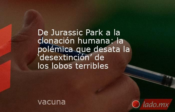 De Jurassic Park a la clonación humana: la polémica que desata la ‘desextinción’ de los lobos terribles. Noticias en tiempo real