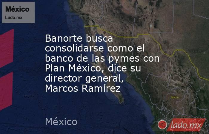 Banorte busca consolidarse como el banco de las pymes con Plan México, dice su director general, Marcos Ramírez. Noticias en tiempo real