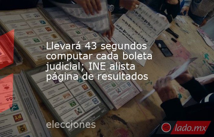 Llevará 43 segundos computar cada boleta judicial; INE alista página de resultados. Noticias en tiempo real