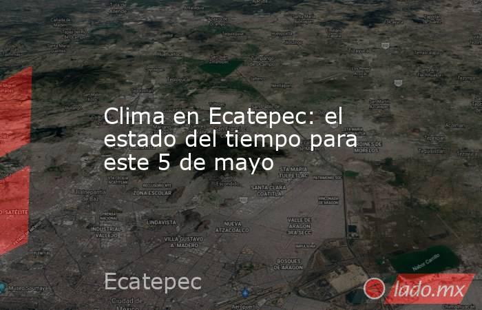 Clima en Ecatepec: el estado del tiempo para este 5 de mayo. Noticias en tiempo real