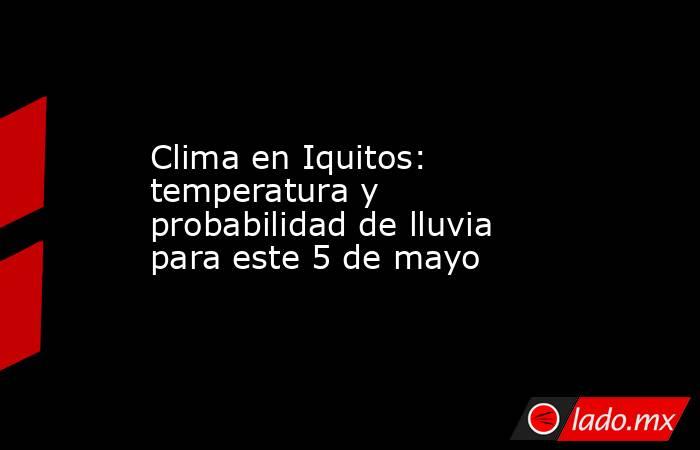 Clima en Iquitos: temperatura y probabilidad de lluvia para este 5 de mayo. Noticias en tiempo real