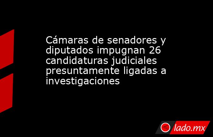 Cámaras de senadores y diputados impugnan 26 candidaturas judiciales presuntamente ligadas a investigaciones. Noticias en tiempo real