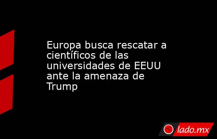 Europa busca rescatar a científicos de las universidades de EEUU ante la amenaza de Trump. Noticias en tiempo real