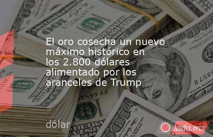 El oro cosecha un nuevo máximo histórico en los 2.800 dólares alimentado por los aranceles de Trump. Noticias en tiempo real