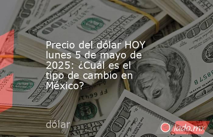 Precio del dólar HOY lunes 5 de mayo de 2025: ¿Cuál es el tipo de cambio en México?. Noticias en tiempo real