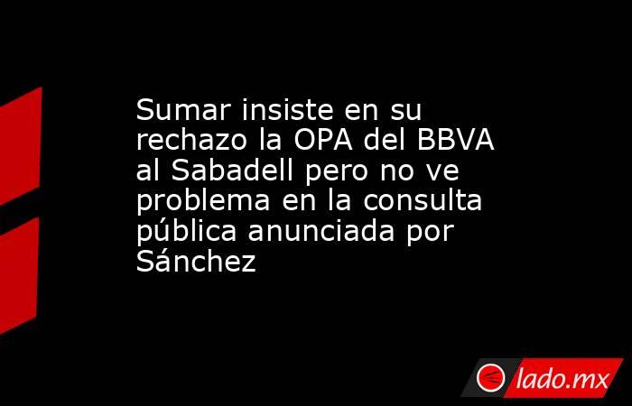 Sumar insiste en su rechazo la OPA del BBVA al Sabadell pero no ve problema en la consulta pública anunciada por Sánchez. Noticias en tiempo real