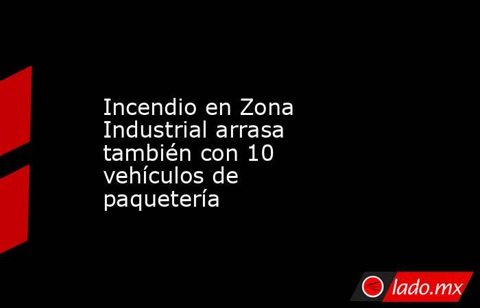 Incendio en Zona Industrial arrasa también con 10 vehículos de paquetería. Noticias en tiempo real