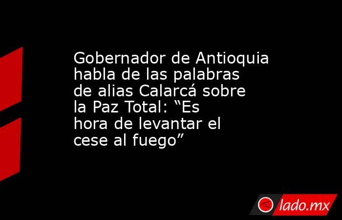 Gobernador de Antioquia habla de las palabras de alias Calarcá sobre la Paz Total: “Es hora de levantar el cese al fuego”. Noticias en tiempo real