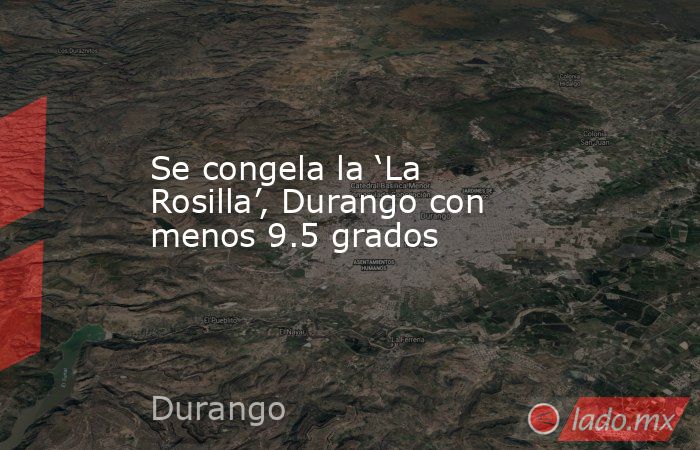 Se congela la ‘La Rosilla’, Durango con menos 9.5 grados. Noticias en tiempo real