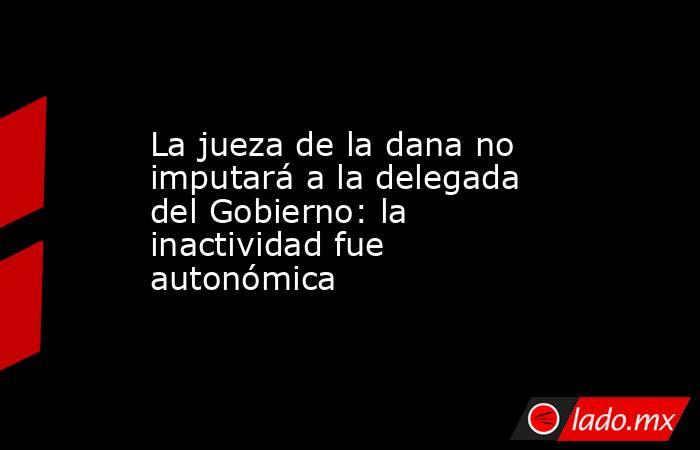 La jueza de la dana no imputará a la delegada del Gobierno: la inactividad fue autonómica. Noticias en tiempo real