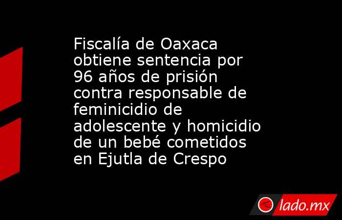 Fiscalía de Oaxaca obtiene sentencia por 96 años de prisión contra responsable de feminicidio de adolescente y homicidio de un bebé cometidos en Ejutla de Crespo. Noticias en tiempo real