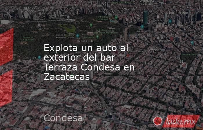 Explota un auto al exterior del bar Terraza Condesa en Zacatecas. Noticias en tiempo real