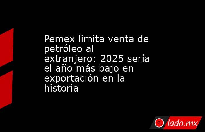 Pemex limita venta de petróleo al extranjero: 2025 sería el año más bajo en exportación en la historia. Noticias en tiempo real