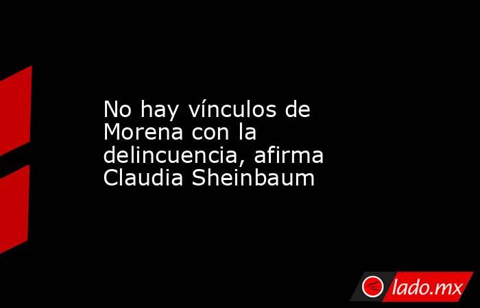 No hay vínculos de Morena con la delincuencia, afirma Claudia Sheinbaum. Noticias en tiempo real