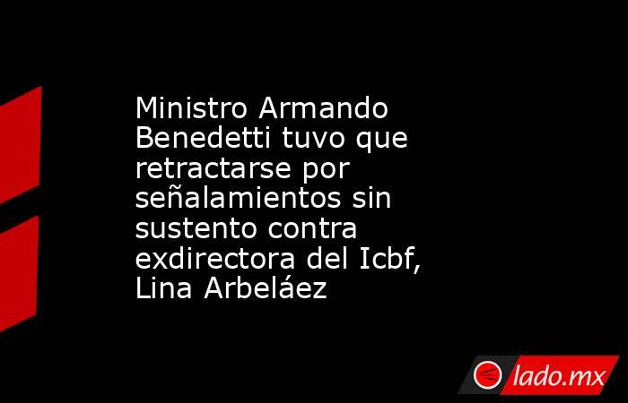 Ministro Armando Benedetti tuvo que retractarse por señalamientos sin sustento contra exdirectora del Icbf, Lina Arbeláez . Noticias en tiempo real