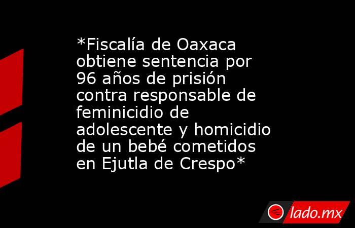 *Fiscalía de Oaxaca obtiene sentencia por 96 años de prisión contra responsable de feminicidio de adolescente y homicidio de un bebé cometidos en Ejutla de Crespo*. Noticias en tiempo real