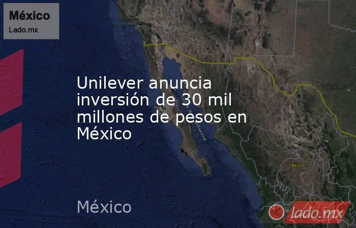 Unilever anuncia inversión de 30 mil millones de pesos en México. Noticias en tiempo real