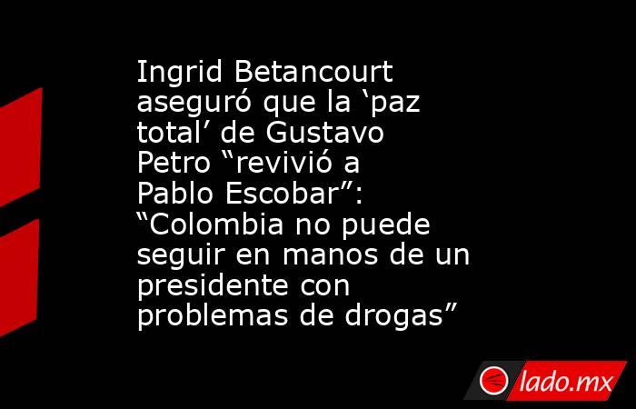 Ingrid Betancourt aseguró que la ‘paz total’ de Gustavo Petro “revivió a Pablo Escobar”: “Colombia no puede seguir en manos de un presidente con problemas de drogas”. Noticias en tiempo real