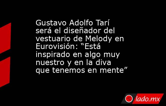 Gustavo Adolfo Tarí será el diseñador del vestuario de Melody en Eurovisión: “Está inspirado en algo muy nuestro y en la diva que tenemos en mente”. Noticias en tiempo real