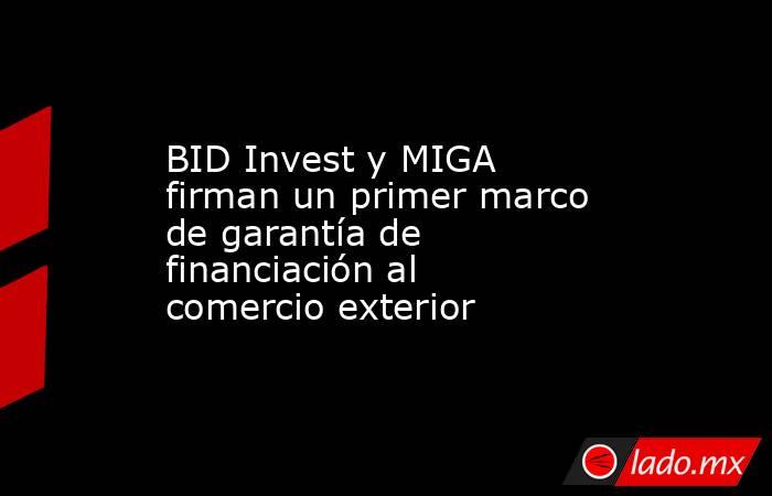 BID Invest y MIGA firman un primer marco de garantía de financiación al comercio exterior. Noticias en tiempo real