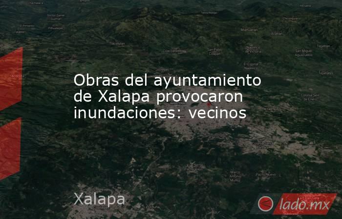 Obras del ayuntamiento de Xalapa provocaron inundaciones: vecinos. Noticias en tiempo real