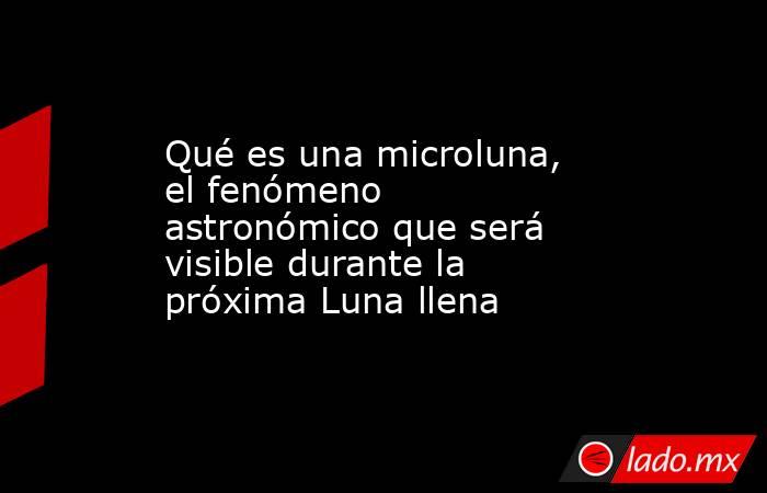 Qué es una microluna, el fenómeno astronómico que será visible durante la próxima Luna llena. Noticias en tiempo real