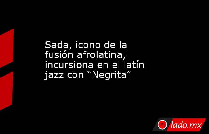 Sada, icono de la fusión afrolatina, incursiona en el latín jazz con “Negrita”. Noticias en tiempo real