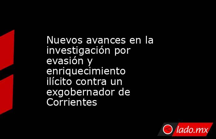 Nuevos avances en la investigación por evasión y enriquecimiento ilícito contra un exgobernador de Corrientes. Noticias en tiempo real