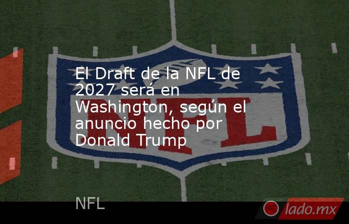 El Draft de la NFL de 2027 será en Washington, según el anuncio hecho por Donald Trump. Noticias en tiempo real