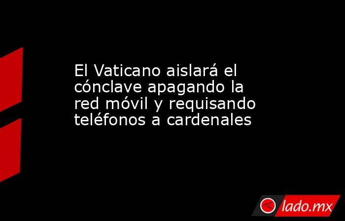 El Vaticano aislará el cónclave apagando la red móvil y requisando teléfonos a cardenales. Noticias en tiempo real
