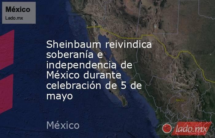 Sheinbaum reivindica soberanía e independencia de México durante celebración de 5 de mayo. Noticias en tiempo real