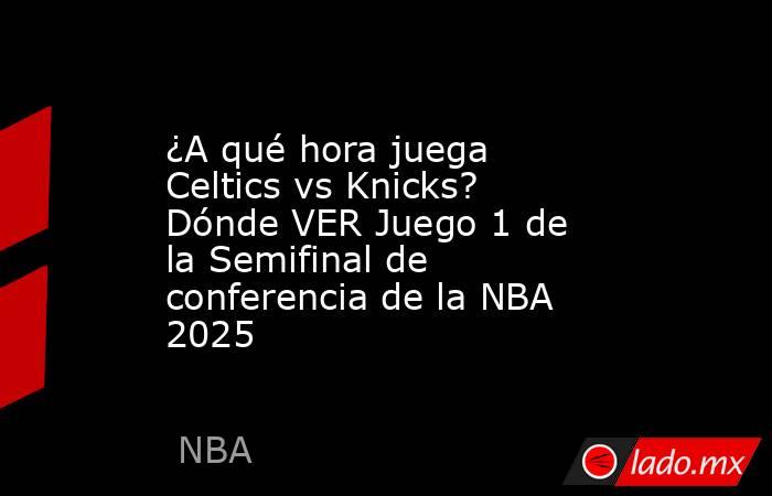 ¿A qué hora juega Celtics vs Knicks? Dónde VER Juego 1 de la Semifinal de conferencia de la NBA 2025. Noticias en tiempo real