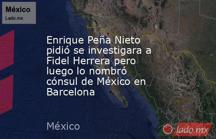 Enrique Peña Nieto pidió se investigara a Fidel Herrera pero luego lo nombró cónsul de México en Barcelona. Noticias en tiempo real
