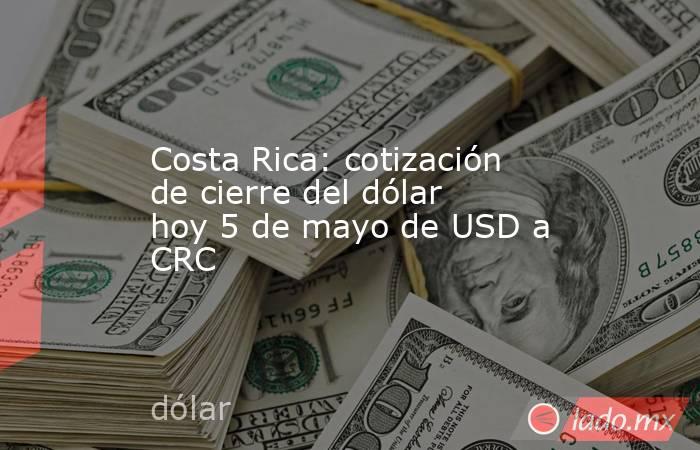 Costa Rica: cotización de cierre del dólar hoy 5 de mayo de USD a CRC. Noticias en tiempo real