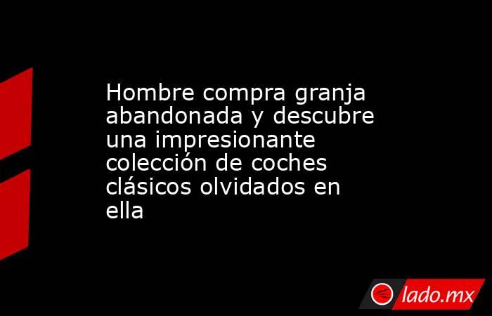 Hombre compra granja abandonada y descubre una impresionante colección de coches clásicos olvidados en ella. Noticias en tiempo real