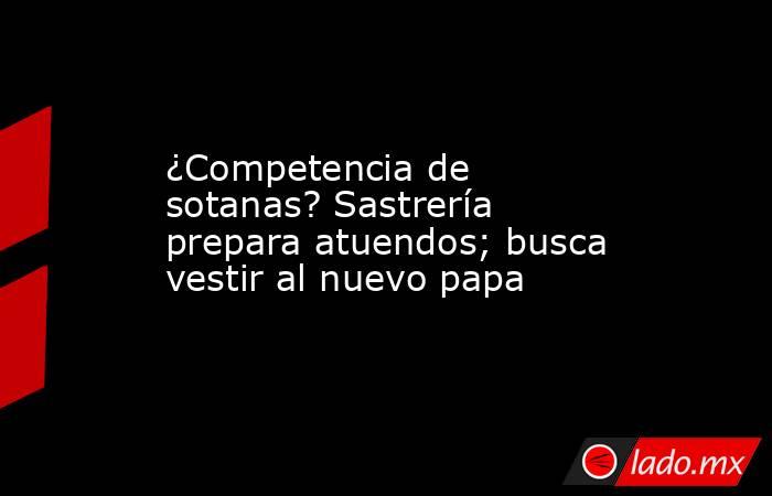 ¿Competencia de sotanas? Sastrería prepara atuendos; busca vestir al nuevo papa. Noticias en tiempo real
