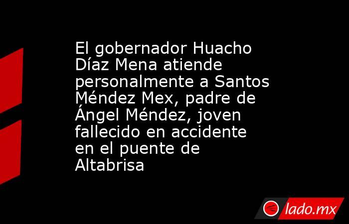 El gobernador Huacho Díaz Mena atiende personalmente a Santos Méndez Mex, padre de Ángel Méndez, joven fallecido en accidente en el puente de Altabrisa. Noticias en tiempo real