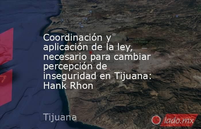 Coordinación y aplicación de la ley, necesario para cambiar percepción de inseguridad en Tijuana: Hank Rhon. Noticias en tiempo real
