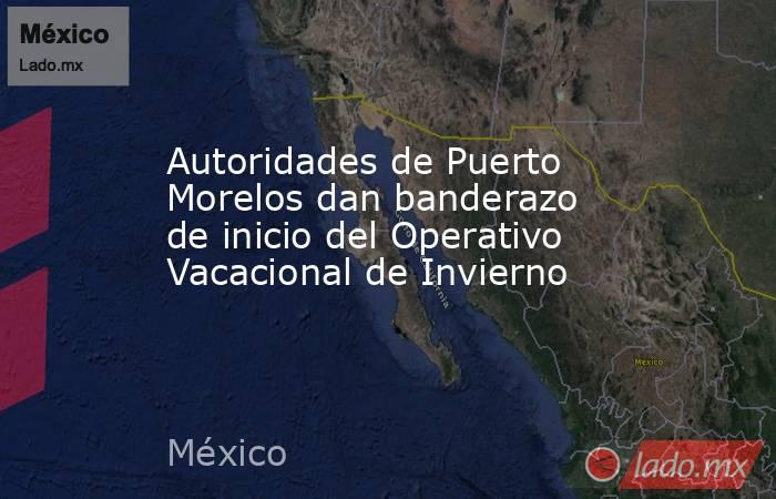 Autoridades de Puerto Morelos dan banderazo de inicio del Operativo Vacacional de Invierno. Noticias en tiempo real