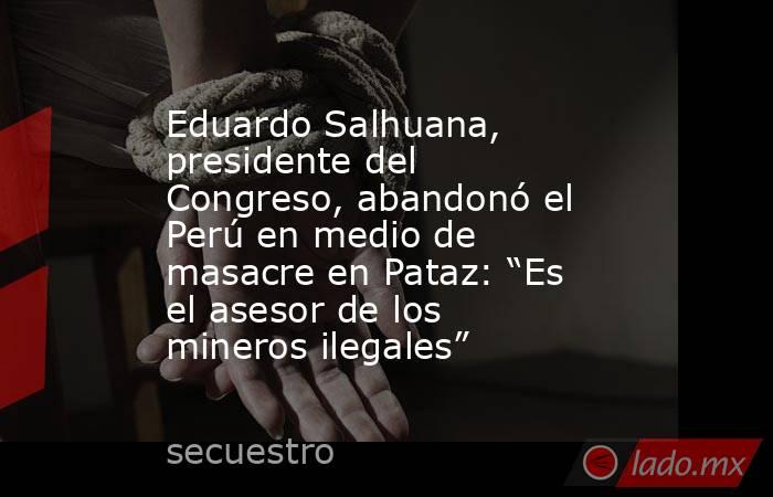Eduardo Salhuana, presidente del Congreso, abandonó el Perú en medio de masacre en Pataz: “Es el asesor de los mineros ilegales”. Noticias en tiempo real