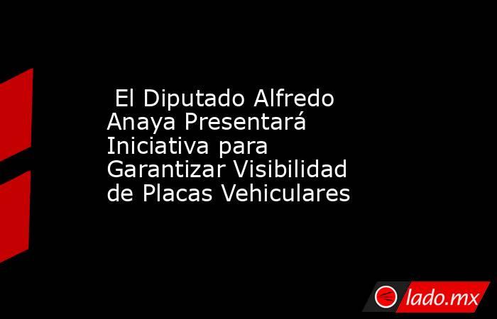  El Diputado Alfredo Anaya Presentará Iniciativa para Garantizar Visibilidad de Placas Vehiculares. Noticias en tiempo real