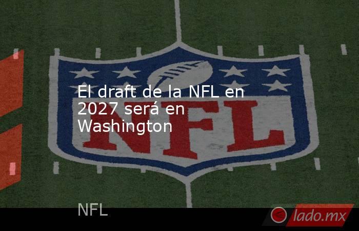 El draft de la NFL en 2027 será en Washington. Noticias en tiempo real