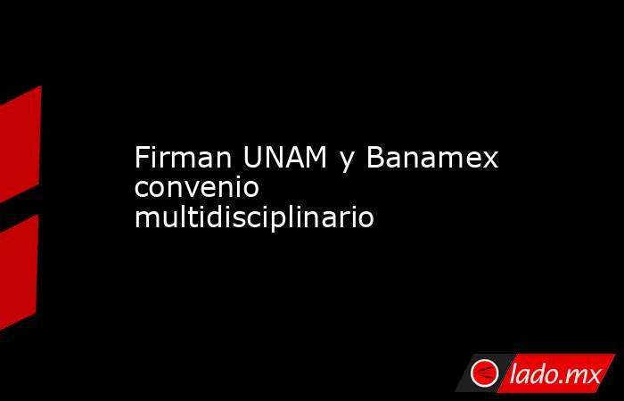 Firman UNAM y Banamex convenio multidisciplinario. Noticias en tiempo real
