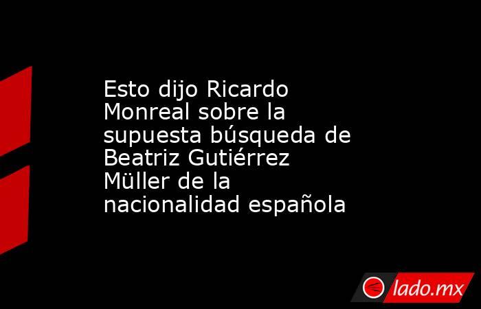Esto dijo Ricardo Monreal sobre la supuesta búsqueda de Beatriz Gutiérrez Müller de la nacionalidad española. Noticias en tiempo real