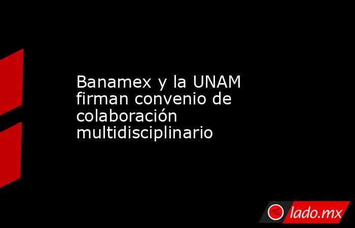Banamex y la UNAM firman convenio de colaboración multidisciplinario. Noticias en tiempo real