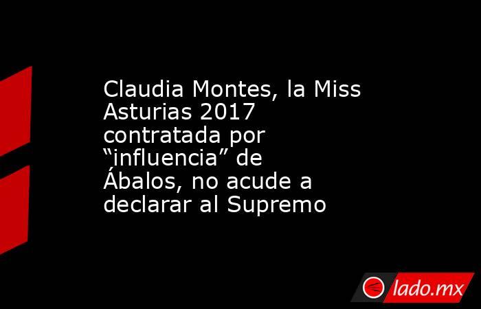Claudia Montes, la Miss Asturias 2017 contratada por “influencia” de Ábalos, no acude a declarar al Supremo. Noticias en tiempo real