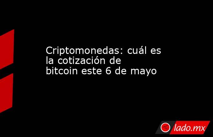 Criptomonedas: cuál es la cotización de bitcoin este 6 de mayo. Noticias en tiempo real